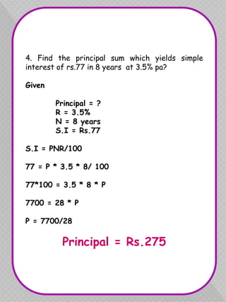 4. Find the principal sum which yields simple
interest of rs.77 in 8 years at 3.5% pa?
Given
Principal = ?
R = 3.5%
N = 8 years
S.I = Rs.77
S.I = PNR/100
77 = P * 3.5 * 8/ 100
77*100 = 3.5 * 8 * P
7700 = 28 * P
P = 7700/28
Principal = Rs.275
 