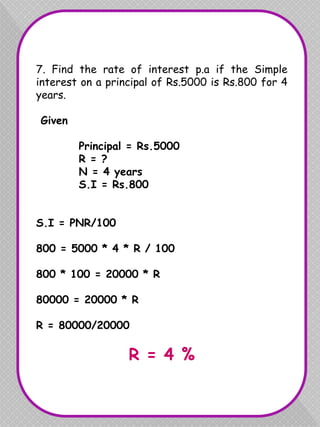 7. Find the rate of interest p.a if the Simple
interest on a principal of Rs.5000 is Rs.800 for 4
years.
Given
Principal = Rs.5000
R = ?
N = 4 years
S.I = Rs.800
S.I = PNR/100
800 = 5000 * 4 * R / 100
800 * 100 = 20000 * R
80000 = 20000 * R
R = 80000/20000
R = 4 %
 