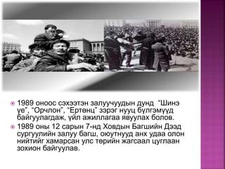  1989 оноос сэхээтэн залуучуудын дунд “Шинэ
үе”, “Орчлон”, “Ертөнц” зэрэг нууц бүлгэмүүд
байгуулагдаж, үйл ажиллагаа явуулах болов.
 1989 оны 12 сарын 7-нд Ховдын Багшийн Дээд
сургуулийн залуу багш, оюутнууд анх удаа олон
нийтийг хамарсан улс төрийн жагсаал цуглаан
зохион байгуулав.
 