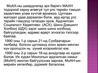 МоАХ-ны шаардлагад эрх баригч МАХН
тодорхой хариу өгөөгүй тул улс төрийн тэмцэл
хөдөлгөөн улам хүчтэй өрнөжээ. Цуглаан
жагсаал удаа дараалан болж, ард иргэд улс
төрийн тэмцэлд татагдан оров. Ардчилсан
Социалист Хөдөлгөөн (АСХ), Шинэ Дэвшилт
Холбоо( ШДХ) зэрэг шинэ шинэ холбоод
байгуулагдаж, өдрөөс өдөрт эгнээгээ тэлсээр
байлаа.
1990 оны 1-р сарын 21-нд Сүхбаатарын
талбайд болсон цуглаанд олон арван мянган
хүн оролцсон нь үүний илэрхийлэл юм.
1990 оны 2-р сарын 18-нд анхдугаар их хурал
болов. Их хурал Монголын ардчилсан намыг
(МоАН) эмхлэн байгуулснаа зарлаж, МоАН-ын
мөрийн хөтөлбөр, дүрмийг баталлаа.
 