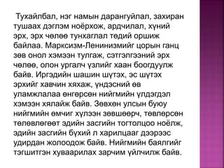 Тухайлбал, нэг намын дарангуйлал, захиран
тушаах дэглэм ноёрхож, ардчилал, хүний
эрх, эрх чөлөө тунхаглал төдий оршиж
байлаа. Марксизм-Ленинизмийг цорын ганц
зөв онол хэмээн тулгаж, сэтгэлгээний эрх
чөлөө, олон ургалч үзлийг хаан боогдуулж
байв. Иргэдийн шашин шүтэх, эс шүтэх
эрхийг хавчин хяхаж, үндэсний өв
уламжлалаа өнгөрсөн нийгмийн үлдэгдэл
хэмээн хялайж байв. Зөвхөн улсын буюу
нийгмийн өмчиг хүлээн зөвшөөрч, төвлөрсөн
төлөвлөгөөт эдийн засгийн тогтолцоо ноёлж,
эдийн засгийн бүхий л харилцааг дээрээс
удирдан жолоодож байв. Нийгмийн баялгийг
тэгшитгэн хуваарилах зарчим үйлчилж байв.
 