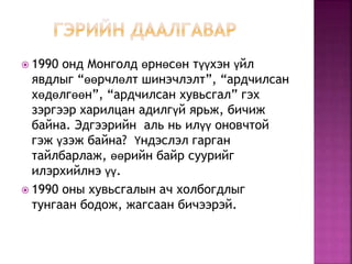  1990 онд Монголд өрнөсөн түүхэн үйл
явдлыг “өөрчлөлт шинэчлэлт”, “ардчилсан
хөдөлгөөн”, “ардчилсан хувьсгал” гэх
зэргээр харилцан адилгүй ярьж, бичиж
байна. Эдгээрийн аль нь илүү оновчтой
гэж үзэж байна? Үндэслэл гарган
тайлбарлаж, өөрийн байр суурийг
илэрхийлнэ үү.
 1990 оны хувьсгалын ач холбогдлыг
тунгаан бодож, жагсаан бичээрэй.
 