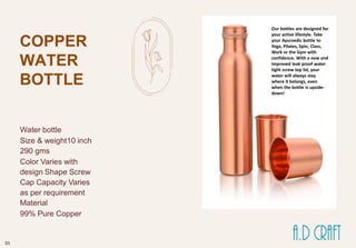 COPPER
WATER
BOTTLE
Water bottle
Size & weight10 inch
290 gms
Color Varies with
design Shape Screw
Cap Capacity Varies
as per requirement
Material
99% Pure Copper
Our bottles are designed for
your active lifestyle. Take
your Ayurvedic bottle to
Yoga, Pilates, Spin, Class,
Work or the Gym with
confidence. With a new and
improved leak proof water
tight screw top lid, your
water will always stay
where it belongs, even
when the bottle is upside-
down!
01
 