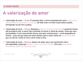 O AMOR PAIXÃO
Amor de Perdição Camilo Castelo Branco
A valorização do amor
Ø Valorização do amor – Simão: É exemplo disto, a forma desesperada como acaba com a
vida de Baltasar para livrar a rapariga de toda a dor e arrelio a que estava sujeita,
entregando-se por fim à justiça.
Ø Valorização do amor – Teresa: Disposta a abdicar da própria liberdade e posteriormente,
até da própria vida. A morte não a intimida «A morte é, afinal de contas, “mais que uma
necessidade, é uma misericórdia divina, uma bem-aventurança» - carta despedida de
Teresa – uma vez que tanto ela como Simão vivem o amor como um sentimento ideal
que, se não for vivido na Terra, será vivido no Céu.
Ø Valorização do amor – Mariana: Apesar de saber que o seu sentimento não é
correspondido, acaba por dedicar a sua curta vida a Simão. Tem uma capacidade
ilimitada de sofrer em nome do amor.
 