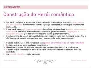 O ROMANTISMO
Amor de Perdição Camilo Castelo Branco
Construção do Herói romântico
Ø Um Herói romântico, é aquele que acredita em valores elevados e humanos, o que se move
por ideias maiores (normalmente, o amor, a justiça, a liberdade, a construção de um mundo
melhor, etc…
Ø É quem entra em conflito com a sociedade, lutando de forma desigual + recusa os dogmas que
esta impõe – a rebeldia do Herói romântico termina, geralmente com a desgraça ou a
frustração profunda (por não conseguir levar a cabo o que tem em mente).
Ø É individualista, de grande complexidade interior, traça um plano com “princípio, meio e fim” e
não desiste até o cumprir ou perceber que realmente não poderá ser cumprido.
Ø No caso de Simão, são-lhe destacadas as seguintes características de um Herói romântico:
Ø Dedica a vida a um amor idealizado e sem imites;
Ø Eleva o seu carácter através das suas atitudes (muitas delas nobres), e sentimentos.
Ø A oposição que se estabelece entre ele e o que seria politicamente correto aos olhos da
sociedade;
Ø Ato rebelde e heróico – Matar por amor.
 