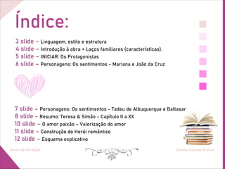 Índice:
Amor de Perdição Camilo Castelo Branco
3 slide – Linguagem, estilo e estrutura
4 slide – Introdução à obra + Laços familiares (características).
5 slide – INICIAR: Os Protagonistas
6 slide – Personagens: Os sentimentos - Mariana e João da Cruz
7 slide – Personagens: Os sentimentos - Tadeu de Albuquerque e Baltasar
8 slide - Resumo: Teresa & Simão - Capítulo II a XX
10 slide – O amor paixão – Valorização do amor
11 slide – Construção do Herói romântico
12 slide – Esquema explicativo
 