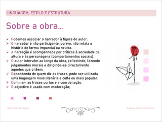 lINGUAGEM, ESTILO E ESTRUTURA
Amor de Perdição Camilo Castelo Branco
Sobre a obra…
Ø Podemos associar o narrador à figura do autor.
Ø O narrador é não participante, porém, não relata a
história de forma imparcial ou neutra.
Ø A narração é acompanhada por críticas à sociedade da
altura e ás personagens (comportamentos sociais).
Ø O autor intervém ao longo da obra, reflectindo, fazendo
julgamentos morais e dirigindo-se directamente
àqueles que o lêem.
Ø Dependendo de quem diz as frases, pode ser utilizada
uma linguagem mais literária e culta ou mais popular.
Ø Dominam as frases curtas e a coordenação.
Ø O adjectivo é usado com moderação;
 