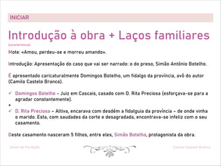 INICIAR
Amor de Perdição Camilo Castelo Branco
Introdução à obra + Laços familiares
(características)
Mote: «Amou, perdeu-se e morreu amando».
Introdução: Apresentação do caso que vai ser narrado: o do preso, Simão António Botelho.
É apresentado caricaturalmente Domingos Botelho, um fidalgo da província, avô do autor
(Camilo Castelo Branco).
ü Domingos Botelho - Juiz em Cascais, casado com D. Rita Preciosa (esforçava-se para a
agradar constantemente).
+
ü D. Rita Preciosa – Altiva, encarava com desdém a fidalguia da província – de onde vinha
o marido. Esta, com saudades da corte e desagradada, encontrava-se infeliz com o seu
casamento.
Deste casamento nasceram 5 filhos, entre eles, Simão Botelho, protagonista da obra.
 