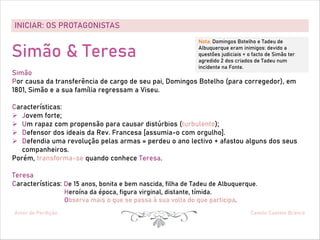 INICIAR: OS PROTAGONISTAS
Amor de Perdição Camilo Castelo Branco
Simão & Teresa
Simão
Por causa da transferência de cargo de seu pai, Domingos Botelho (para corregedor), em
1801, Simão e a sua família regressam a Viseu.
Características:
Ø Jovem forte;
Ø Um rapaz com propensão para causar distúrbios (turbulento);
Ø Defensor dos ideais da Rev. Francesa [assumia-o com orgulho].
Ø Defendia uma revolução pelas armas » perdeu o ano lectivo + afastou alguns dos seus
companheiros.
Porém, transforma-se quando conhece Teresa.
Teresa
Características: De 15 anos, bonita e bem nascida, filha de Tadeu de Albuquerque.
Heroína da época, figura virginal, distante, tímida.
Observa mais o que se passa à sua volta do que participa.
Nota: Domingos Botelho e Tadeu de
Albuquerque eram inimigos: devido a
questões judiciais + o facto de Simão ter
agredido 2 dos criados de Tadeu num
incidente na Fonte.
 