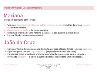 PERSONAGENS: OS SENTIMENTOS
Amor de Perdição Camilo Castelo Branco
Mariana
Surge em contraste com Teresa.
Ø Pura, com capacidade ilimitada de sofrer em nome do amor; mulher de armas, mulher-
anjo do Romantismo.
Ø Interveniente na acção – de forma decisiva.
Ø Muito mais próxima de uma heroína clássica – O seu suicídio é prova disso.
Ø Trata de Simão com desvelo maternal.
João da Cruz
Ø Salvo por Tadeu de uma sentença de morte, por isso, alberga Simão – mostra-se grato.
Ø Figura do povo, tem um registo popular (especialmente nas suas falas).
Ø Funcionará como uma figura protectora para Simão: oferece-se para ir com ele –
revelando coragem - e salva-o quando Baltasar lhe prepara uma emboscada.
 