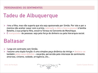 PERSONAGENS: OS SENTIMENTOS
Amor de Perdição Camilo Castelo Branco
Tadeu de Albuquerque
Ø Ama a filha, mas não suporta que ela seja apaixonada por Simão. Por isto e por a
menina não aceitar casar com o primo, sobrepõe o ódio e honra pessoal à família
Botelho, à sua própria filha, encerra Teresa no Convento de Monchique.
Ø É manipulador de pessoas: seja pela força do dinheiro ou pela hierarquia social.
Baltasar
Ø Surge em contraste com Simão.
Ø Assume uma dupla função: é uma simples peça dinâmica da intriga + destaca-se
também pelos seus defeitos - covardia, perversão pelo interesse do sentimento
amoroso, cinismo, vaidade, arrogância, etc…
 