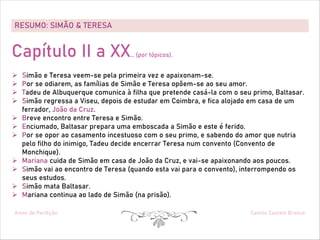 RESUMO: SIMÃO & TERESA
Amor de Perdição Camilo Castelo Branco
Capítulo II a XX… (por tópicos).
Ø Simão e Teresa veem-se pela primeira vez e apaixonam-se.
Ø Por se odiarem, as famílias de Simão e Teresa opõem-se ao seu amor.
Ø Tadeu de Albuquerque comunica à filha que pretende casá-la com o seu primo, Baltasar.
Ø Simão regressa a Viseu, depois de estudar em Coimbra, e fica alojado em casa de um
ferrador, João da Cruz.
Ø Breve encontro entre Teresa e Simão.
Ø Enciumado, Baltasar prepara uma emboscada a Simão e este é ferido.
Ø Por se opor ao casamento incestuoso com o seu primo, e sabendo do amor que nutria
pelo filho do inimigo, Tadeu decide encerrar Teresa num convento (Convento de
Monchique).
Ø Mariana cuida de Simão em casa de João da Cruz, e vai-se apaixonando aos poucos.
Ø Simão vai ao encontro de Teresa (quando esta vai para o convento), interrompendo os
seus estudos.
Ø Simão mata Baltasar.
Ø Mariana continua ao lado de Simão (na prisão).
 