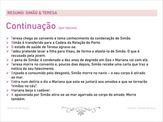 RESUMO: SIMÃO & TERESA
Amor de Perdição Camilo Castelo Branco
Continuação… (por tópicos).
Ø Teresa chega ao convento e toma conhecimento da condenação de Simão.
Ø Simão é transferido para a Cadeia da Relação do Porto.
Ø O estado de saúde de Teresa agrava-se.
Ø Tadeu pretende levar a filha para Viseu, de forma a afastá-la de Simão. O que é
recusado pela jovem.
Ø A pena de Simão: é condenado a dez anos de degredo em Goa » Mariana vai com ele.
Ø Teresa morre no convento e, poucos dias depois, Simão recebe uma carta que traz a
notícia do seu falecimento.
Ø Enjoado e consumido pelo desgosto, Simão morre no navio – o seu corpo é atirado
ao mar.
Ø Entra num delírio e diz a Mariana que esta se juntará aos amados e que se tornarão
“irmãos no céu”.
Ø Mariana beija o cadáver.
Ø A apaixonada por Simão atira-se ao mar agarrada ao corpo do amado. Morre
também.
 