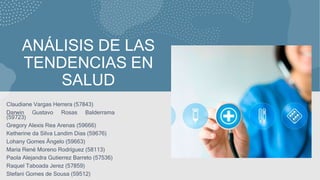 ANÁLISIS DE LAS
TENDENCIAS EN
SALUD
Claudiane Vargas Herrera (57843)
Darwin Gustavo Rosas Balderrama
(59723)
Gregory Alexis Rea Arenas (59666)
Ketherine da Silva Landim Dias (59676)
Lohany Gomes Ângelo (59663)
Maria René Moreno Rodríguez (58113)
Paola Alejandra Gutierrez Barreto (57536)
Raquel Taboada Jerez (57859)
Stefani Gomes de Sousa (59512)
 