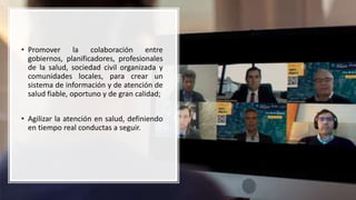 • Promover la colaboración entre
gobiernos, planificadores, profesionales
de la salud, sociedad civil organizada y
comunidades locales, para crear un
sistema de información y de atención de
salud fiable, oportuno y de gran calidad;
• Agilizar la atención en salud, definiendo
en tiempo real conductas a seguir.
 