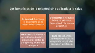 Los beneficios de la telemedicina aplicada a la salud
En la salud: Disminuye
el aislamiento en la
práctica de salud rural.
De desarrollo: Reducen
la brecha existente,
dependiendo de la zona
geográfica.
De acceso: Disminuye la
necesidad de traslados,
así como los costes de
transporte y los tiempos
de espera.
En la educación: La
telemedicina está a la
vanguardia en tutoría y
educación a distancia.
 