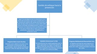 Cambio de enfoque hacia la
prevención
Programa Bono Juana Azurduy
Presenta como objetivo de asistir en la
promoción y la prevención de las
enfermedades, abarca desde el embarazo
hasta los 2 años de edad del niño y niña
Subsidio Universal por la Vida
Son beneficiarias las madres gestantes que no
están registradas en ningún ente gestor de
seguro social de corto plazo, se trata de la
entrega de 4 paquetes de productos nacionales
con valor a un monto de 300bs.
Programa Multisectorial Desnutrición Cero
El objetivo principal de este programa es
erradicar la desnutrición crónica en niños
menos de 5 años, dando prioridad a menores
de 2 años.
Según los paradigmas que se presentaron en el
desarrollo económico que fueron establecidos en
la constitución política del estado plurinacional y el
plan de desarrollo económico y social 2016-2020,
estuvo orientado estratégicamente a mejorar y re
estructurar las relaciones entre los diversos niveles
en los que se desarrollo la salud: promoción,
prevención, tratamiento, rehabilitación y
protección social.
 