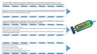 En el año 2020 en Bolivia se presenta la llegada de una nueva enfermedad generando un nuevo
enfoque de prevención y prioridades ante un sistema de salud muy precario y con poco presupuesto
el gobierno de transición emplea medidas de confinamiento y luego crea un Plan de CONTENCIÓN, MITIGACIÓN Y RECUPERACIÓN POST CONFINAMIENTO
EN RESPUESTA A LA COVID-19, con la finalidad de mantener la vigilancia epidemiológica, así mismo lograr restablecer la continuidad de los servicios de
salud esenciales que pasaron a segundo plano durante la pandemia.
Las líneas estratégicas de la estrategia nacional de salud en respuesta a la COVID-19: compone de un
diagnóstico, aislamiento, hospitalización, monitoreo de contactos
También utilizaron acciones orientadas como ser:
-Detener la diseminación con detección y aislamiento temprano de casos, seguimiento de contactos, participación de la comunidad con medidas de higiene
-Distanciamiento social, reducción de viajes
-Fortalecimiento de los servicios de salud, una adecuada atención primaria estructurada, mantenimiento de medidas de prevención de infecciones en
servicios de salud y población en general
Se implementaron medidas bioseguridad frente a la COVID-19:
-Lavarse las manos con agua y jabón
-Evitar contacto con personas enfermas
-No toque ojos, nariz y boca con las manos sucias
-No coma alimentos crudos, cocine completamente carnes y huevos
-Evite contacto con animales y productos de origen animal
 