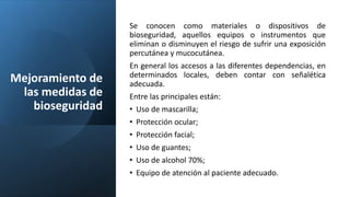 Mejoramiento de
las medidas de
bioseguridad
Se conocen como materiales o dispositivos de
bioseguridad, aquellos equipos o instrumentos que
eliminan o disminuyen el riesgo de sufrir una exposición
percutánea y mucocutánea.
En general los accesos a las diferentes dependencias, en
determinados locales, deben contar con señalética
adecuada.
Entre las principales están:
• Uso de mascarilla;
• Protección ocular;
• Protección facial;
• Uso de guantes;
• Uso de alcohol 70%;
• Equipo de atención al paciente adecuado.
 