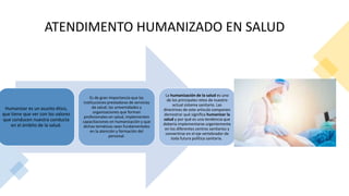 ATENDIMENTO HUMANIZADO EN SALUD
Humanizar es un asunto ético,
que tiene que ver con los valores
que conducen nuestra conducta
en el ámbito de la salud.
Es de gran importancia que las
instituciones prestadoras de servicios
de salud, las universidades y
organizaciones que forman
profesionales en salud, implementen
capacitaciones en humanización y que
dichas temáticas sean fundamentales
en la atención y formación del
personal.
La humanización de la salud es uno
de los principales retos de nuestro
actual sistema sanitario. Las
directrices de este articulo componen
demostrar qué significa humanizar la
salud y por qué es una tendencia que
debería implementarse urgentemente
en los diferentes centros sanitarios y
convertirse en el eje vertebrador de
toda futura política sanitaria.
 