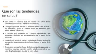 Que son las tendencias
en salud?
• Son temas y acciones que los líderes de salud deben
considerar, vinculadas a bienestar físico-social;
• La vieja suposición de que la atención médica es "cuidar a
los enfermos" para el cuerpo físico se expandió para
incluir mentes y espíritus;
• El mundo está pasando por cambios significativos que
impactan e influyen en las necesidades de la salud de las
personas;
• La pandemia activó de manera importante algunas tendencias
que venían observándose desde hace años en el sector de la
salud;
• Tendencias como el enfoque de la investigación avanzada en
medicina, vacunas, atención social y salud ambiental se han
visto desplazadas para abordar la crisis actual.
 