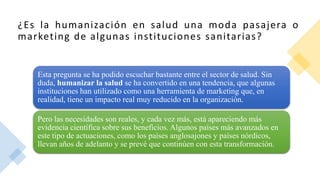 ¿Es la humanización en salud una moda pasajera o
marketing de algunas instituciones sanitarias?
Esta pregunta se ha podido escuchar bastante entre el sector de salud. Sin
duda, humanizar la salud se ha convertido en una tendencia, que algunas
instituciones han utilizado como una herramienta de marketing que, en
realidad, tiene un impacto real muy reducido en la organización.
Pero las necesidades son reales, y cada vez más, está apareciendo más
evidencia científica sobre sus beneficios. Algunos países más avanzados en
este tipo de actuaciones, como los países anglosajones y países nórdicos,
llevan años de adelanto y se prevé que continúen con esta transformación.
 