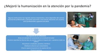 ¿Mejoró la humanización en la atención por la pandemia?
Algunas instituciones han logrado avances importantes y otras dependían del carisma
personal de profesionales y pacientes para tener unas buenas relaciones con usuarios,
otros profesionales y gestores de salud.
La respuesta de las instituciones
Estos son ejemplos de humanización en la institución de salud:
Tuvieron capacidad de informar bien, de orientar y explicar el impacto de la pandemia a todos sus
públicos
Escucharon a empleados, pacientes y familiares
Dedicaron esfuerzos por comprenderlos
Fueron capaces de ponerse en los zapatos del otro
Tuvieron paciencia
 
