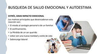 BUSQUEDA DE SALUD EMOCIONAL Y AUTOESTIMA
ESTRÉS, GRAN IMPACTO EMOCIONAL
Los motivos principales que desencadenan esta
reacción son:
• El miedo al contagio personal o de un familiar.
• El confinamiento.
• La Pérdida de un ser querido
• Lidiar con una nueva realidad y estilo de vida
• Sobrecarga laboral
 