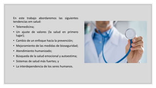 En este trabajo abordaremos las siguientes
tendencias em salud:
• Telemedicina;
• Un ajuste de valores (la salud en primero
lugar);
• Cambio de un enfoque hacia la prevención;
• Mejoramiento de las medidas de bioseguridad;
• Atendimiento humanizado;
• Búsqueda de la salud emocional y autoestima;
• Sistemas de salud más fuertes; y
• La interdependencia de los seres humanos.
 