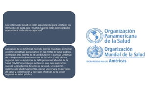 Los sistemas de salud se están expandiendo para satisfacer las
demandas de cada país "muchos lugares están sobrecargados
operando al limite de su capacidad”.
Los países de las Américas han sido líderes mundiales en tomar
acciones colectivas para avanzar en las metas de salud pública,
afirmaron altos líderes de la salud durante el Consejo Directivo
de la Organización Panamericana de la Salud (OPS), oficina
regional para las Américas de la Organización Mundial de la
Salud (OMS). Sin embargo, señalaron que para superar los
nuevos y persistentes desafíos de la salud, se requieren
sistemas de salud más fuertes, acceso universal a los servicios
de salud y coordinación y liderazgo efectivos de la acción
regional en salud pública.
 