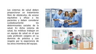 Los sistemas de salud deben
proporcionar un tratamiento
libre de obstáculos, de acceso
equitativo y eficaz a los
pacientes y deben considerar
cuidadosamente los
determinantes sociales de la
salud. En dicho sistema de
salud, los médicos trabajan en
un equipo de salud en el que
cada profesión coopera en su
dominio de práctica y con
respeto por la experiencia de
los otros miembros del equipo.
 