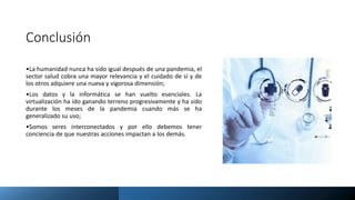 Conclusión
•La humanidad nunca ha sido igual después de una pandemia, el
sector salud cobra una mayor relevancia y el cuidado de sí y de
los otros adquiere una nueva y vigorosa dimensión;
•Los datos y la informática se han vuelto esenciales. La
virtualización ha ido ganando terreno progresivamente y ha sido
durante los meses de la pandemia cuando más se ha
generalizado su uso;
•Somos seres interconectados y por ello debemos tener
conciencia de que nuestras acciones impactan a los demás.
 