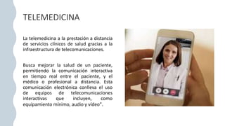 TELEMEDICINA
La telemedicina a la prestación a distancia
de servicios clínicos de salud gracias a la
infraestructura de telecomunicaciones.
Busca mejorar la salud de un paciente,
permitiendo la comunicación interactiva
en tiempo real entre el paciente, y el
médico o profesional a distancia. Esta
comunicación electrónica conlleva el uso
de equipos de telecomunicaciones
interactivas que incluyen, como
equipamiento mínimo, audio y vídeo”.
 