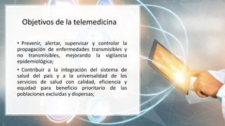Objetivos de la telemedicina
• Prevenir, alertar, supervisar y controlar la
propagación de enfermedades transmisibles y
no transmisibles, mejorando la vigilancia
epidemiológica;
• Contribuir a la integración del sistema de
salud del país y a la universalidad de los
servicios de salud con calidad, eficiencia y
equidad para beneficio prioritario de las
poblaciones excluidas y dispersas;
 
