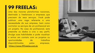 99 FREELAS:
Uma das maiores plataformas nacionais,
destinada a freelancers e empresas que
precisam de seus serviços. Você pode
publicar uma vaga referente a uma
necessidade da sua empresa, bem como
contratar os serviços de um profissional em
um projeto. No caso do profissional, este
preenche os dados e cria o seu perfil,
divulga suas habilidades e pode visualizar
e entrar em contato com os projetos ou
oportunidades de trabalhos
disponibilizadas pelas empresas.
https://www.99freelas.com.br
 