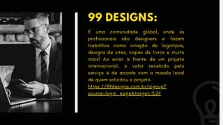99 DESIGNS:
É uma comunidade global, onde os
profissionais são designers e fazem
trabalhos como criação de logotipos,
designs de sites, capas de livros e muito
mais! Ao estar à frente de um projeto
internacional, o valor recebido pelo
serviço é de acordo com a moeda local
de quem solicitou o projeto.
https://99designs.com.br/signup?
source=login_page&target=%2F
 