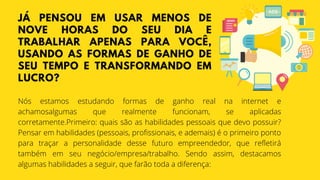JÁ PENSOU EM USAR MENOS DE
NOVE HORAS DO SEU DIA E
TRABALHAR APENAS PARA VOCÊ,
USANDO AS FORMAS DE GANHO DE
SEU TEMPO E TRANSFORMANDO EM
LUCRO?
Nós estamos estudando formas de ganho real na internet e
achamosalgumas que realmente funcionam, se aplicadas
corretamente.Primeiro: quais são as habilidades pessoais que devo possuir?
Pensar em habilidades (pessoais, profissionais, e ademais) é o primeiro ponto
para traçar a personalidade desse futuro empreendedor, que refletirá
também em seu negócio/empresa/trabalho. Sendo assim, destacamos
algumas habilidades a seguir, que farão toda a diferença:
 