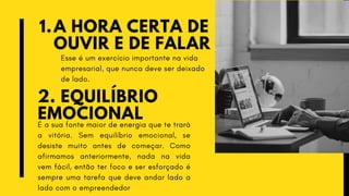 A HORA CERTA DE
OUVIR E DE FALAR
1.
2. EQUILÍBRIO
EMOCIONAL
Esse é um exercício importante na vida
empresarial, que nunca deve ser deixado
de lado.
É a sua fonte maior de energia que te trará
a vitória. Sem equilíbrio emocional, se
desiste muito antes de começar. Como
afirmamos anteriormente, nada na vida
vem fácil, então ter foco e ser esforçado é
sempre uma tarefa que deve andar lado a
lado com o empreendedor
 
