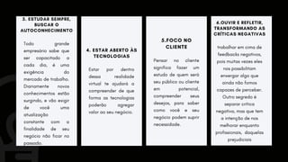 4. ESTAR ABERTO ÀS
TECNOLOGIAS
Estar por dentro
dessa realidade
virtual te ajudará a
compreender de que
forma as tecnologias
poderão agregar
valor ao seu negócio.
5.FOCO NO
CLIENTE
Pensar no cliente
significa fazer um
estudo de quem será
seu público ou cliente
em potencial,
compreender seus
desejos, para saber
como você e seu
negócio podem suprir
necessidade.
3. ESTUDAR SEMPRE,
BUSCAR O
AUTOCONHECIMENTO
Todo grande
empresário sabe que
ser capacitado a
cada dia, é uma
exigência do
mercado de trabalho.
Diariamente novos
conhecimentos estão
surgindo, e vão exigir
de você uma
atualização
constante com a
finalidade de seu
negócio não ficar no
passado.
6.OUVIR E REFLETIR,
TRANSFORMANDO AS
CRÍTICAS NEGATIVAS
trabalhar em cima de
feedbacks negativos,
pois muitas vezes eles
nos possibilitam
enxergar algo que
ainda não fomos
capazes de perceber.
Outro segredo é
separar crítica
negativa, mas que tem
a intenção de nos
melhorar enquanto
profissionais, daquelas
prejudiciais
 