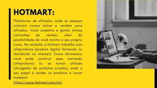 HOTMART:
Plataforma de afiliados, onde as pessoas
colocam cursos online e vendem para
afiliados. Você cadastra e ganha ótimas
comissões de vendas, além da
possibilidade de você montar o seu próprio
curso. Na verdade, o Hotmart trabalha com
infoprodutos (produto digital fornecido ou
distribuído na internet). Como afirmamos,
você pode construir esse conteúdo
(infoproduto) ou se tornar afiliado
(divulgador de produtos criados), onde o
seu papel é vender os produtos e lucrar
também!
https://www.hotmart.com/pt/
 