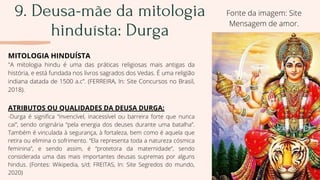 9. Deusa-mãe da mitologia
hinduísta: Durga
MITOLOGIA HINDUÍSTA
"A mitologia hindu é uma das práticas religiosas mais antigas da
história, e está fundada nos livros sagrados dos Vedas. É uma religião
indiana datada de 1500 a.c”. (FERREIRA, In: Site Concursos no Brasil,
2018).
ATRIBUTOS OU QUALIDADES DA DEUSA DURGA:
-Durga é significa “invencível, inacessível ou barreira forte que nunca
cai”, sendo originária “pela energia dos deuses durante uma batalha”.
Também é vinculada à segurança, à fortaleza, bem como é aquela que
retira ou elimina o sofrimento. “Ela representa toda a natureza cósmica
feminina”, e sendo assim, é “protetora da maternidade”, sendo
considerada uma das mais importantes deusas supremas por alguns
hindus. (Fontes: Wikipedia, s/d; FREITAS, In: Site Segredos do mundo,
2020)
Fonte da imagem: Site
Mensagem de amor.
 