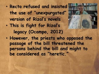 • Recto refused and insisted
the use of “unexpurgated”
version of Rizal’s novels
• This is fight for Rizal’s
legacy (Ocampo, 2012)
• However, the priests who opposed the
passage of the bill threatened the
persons behind the bill and might to
be considered as “heretic.”
 