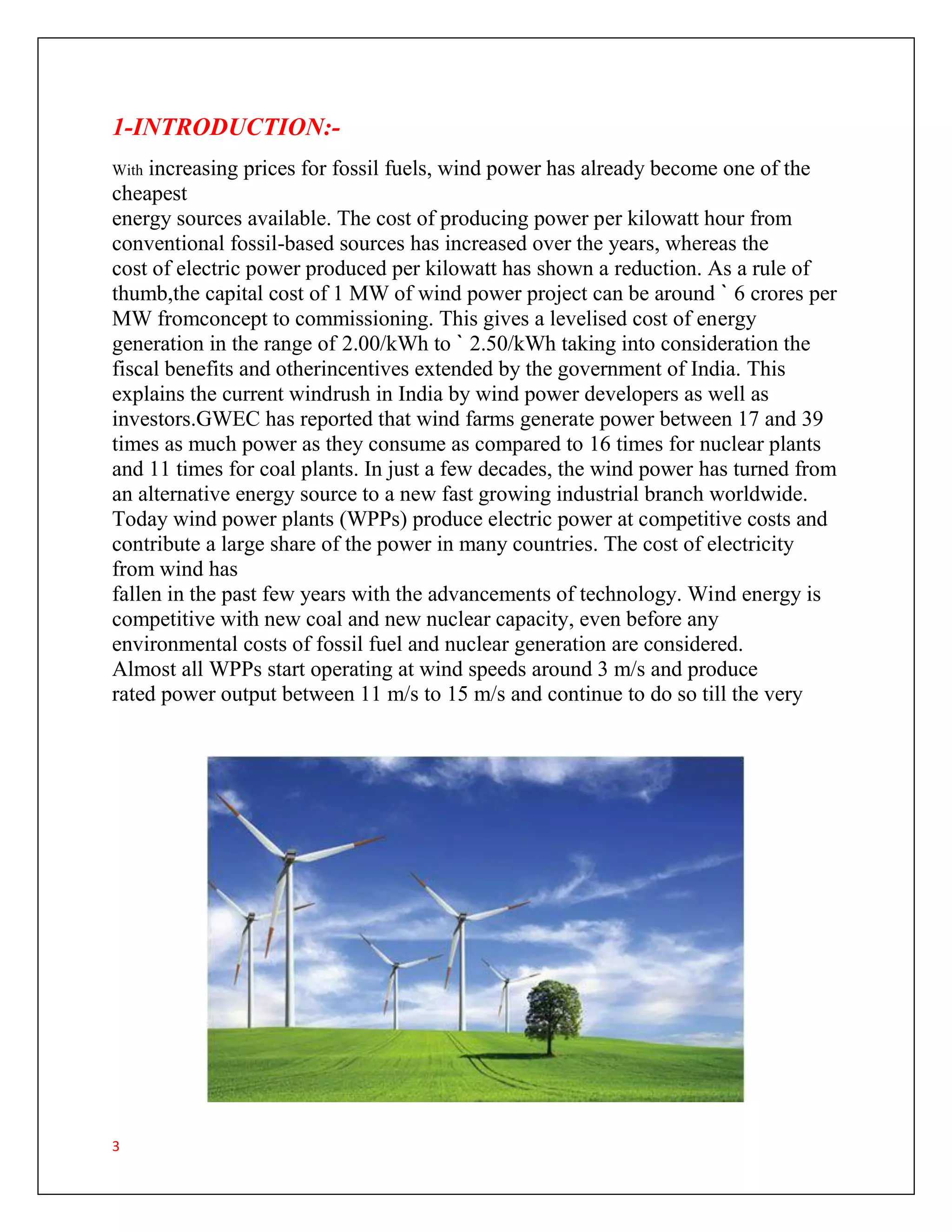 3
1-INTRODUCTION:-
With increasing prices for fossil fuels, wind power has already become one of the
cheapest
energy sources available. The cost of producing power per kilowatt hour from
conventional fossil-based sources has increased over the years, whereas the
cost of electric power produced per kilowatt has shown a reduction. As a rule of
thumb,the capital cost of 1 MW of wind power project can be around ` 6 crores per
MW fromconcept to commissioning. This gives a levelised cost of energy
generation in the range of 2.00/kWh to ` 2.50/kWh taking into consideration the
fiscal benefits and otherincentives extended by the government of India. This
explains the current windrush in India by wind power developers as well as
investors.GWEC has reported that wind farms generate power between 17 and 39
times as much power as they consume as compared to 16 times for nuclear plants
and 11 times for coal plants. In just a few decades, the wind power has turned from
an alternative energy source to a new fast growing industrial branch worldwide.
Today wind power plants (WPPs) produce electric power at competitive costs and
contribute a large share of the power in many countries. The cost of electricity
from wind has
fallen in the past few years with the advancements of technology. Wind energy is
competitive with new coal and new nuclear capacity, even before any
environmental costs of fossil fuel and nuclear generation are considered.
Almost all WPPs start operating at wind speeds around 3 m/s and produce
rated power output between 11 m/s to 15 m/s and continue to do so till the very
 
