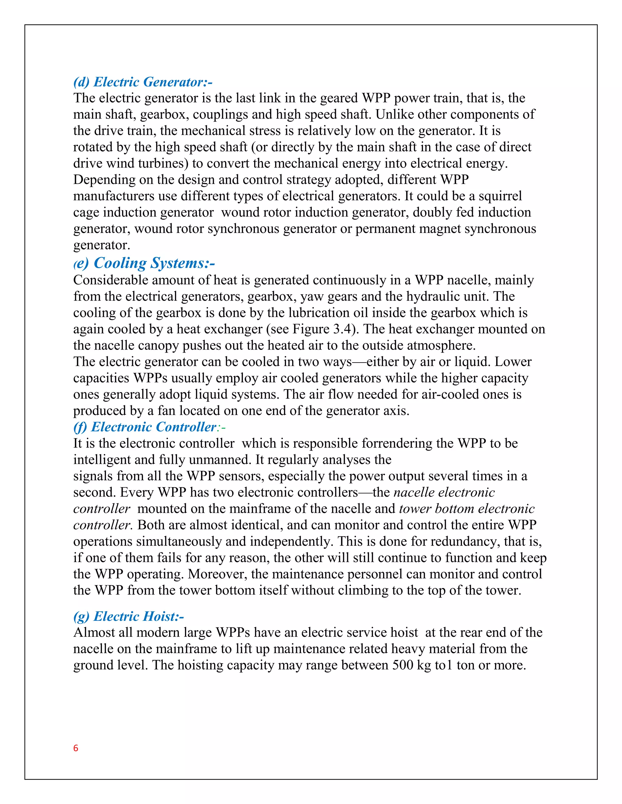6
(d) Electric Generator:-
The electric generator is the last link in the geared WPP power train, that is, the
main shaft, gearbox, couplings and high speed shaft. Unlike other components of
the drive train, the mechanical stress is relatively low on the generator. It is
rotated by the high speed shaft (or directly by the main shaft in the case of direct
drive wind turbines) to convert the mechanical energy into electrical energy.
Depending on the design and control strategy adopted, different WPP
manufacturers use different types of electrical generators. It could be a squirrel
cage induction generator wound rotor induction generator, doubly fed induction
generator, wound rotor synchronous generator or permanent magnet synchronous
generator.
(e) Cooling Systems:-
Considerable amount of heat is generated continuously in a WPP nacelle, mainly
from the electrical generators, gearbox, yaw gears and the hydraulic unit. The
cooling of the gearbox is done by the lubrication oil inside the gearbox which is
again cooled by a heat exchanger (see Figure 3.4). The heat exchanger mounted on
the nacelle canopy pushes out the heated air to the outside atmosphere.
The electric generator can be cooled in two ways—either by air or liquid. Lower
capacities WPPs usually employ air cooled generators while the higher capacity
ones generally adopt liquid systems. The air flow needed for air-cooled ones is
produced by a fan located on one end of the generator axis.
(f) Electronic Controller:-
It is the electronic controller which is responsible forrendering the WPP to be
intelligent and fully unmanned. It regularly analyses the
signals from all the WPP sensors, especially the power output several times in a
second. Every WPP has two electronic controllers—the nacelle electronic
controller mounted on the mainframe of the nacelle and tower bottom electronic
controller. Both are almost identical, and can monitor and control the entire WPP
operations simultaneously and independently. This is done for redundancy, that is,
if one of them fails for any reason, the other will still continue to function and keep
the WPP operating. Moreover, the maintenance personnel can monitor and control
the WPP from the tower bottom itself without climbing to the top of the tower.
(g) Electric Hoist:-
Almost all modern large WPPs have an electric service hoist at the rear end of the
nacelle on the mainframe to lift up maintenance related heavy material from the
ground level. The hoisting capacity may range between 500 kg to1 ton or more.
 