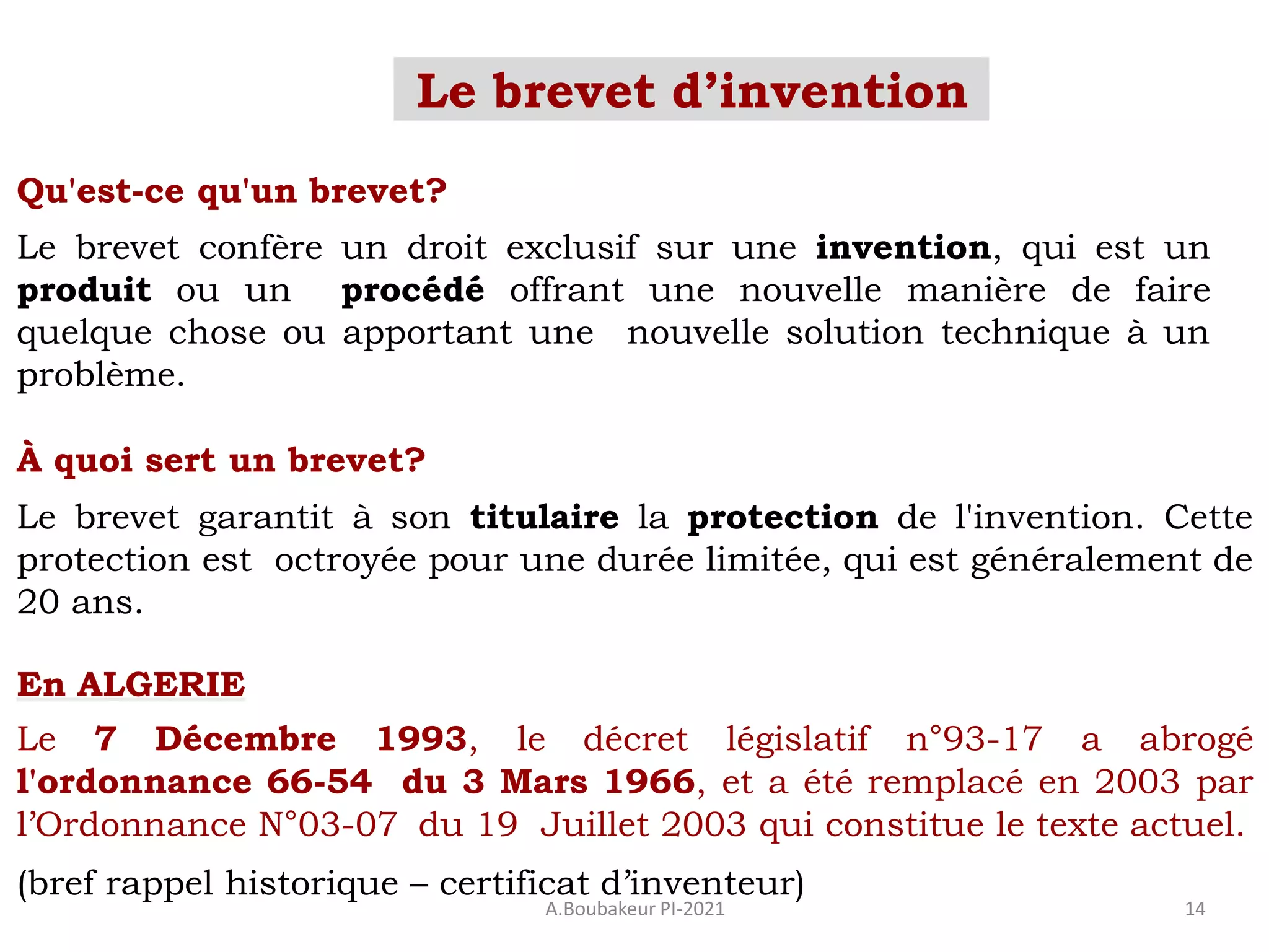 Le brevet d’invention
A.Boubakeur PI-2021 14
Qu'est-ce qu'un brevet?
Le brevet confère un droit exclusif sur une invention, qui est un
produit ou un procédé offrant une nouvelle manière de faire
quelque chose ou apportant une nouvelle solution technique à un
problème.
À quoi sert un brevet?
Le brevet garantit à son titulaire la protection de l'invention. Cette
protection est octroyée pour une durée limitée, qui est généralement de
20 ans.
En ALGERIE
Le 7 Décembre 1993, le décret législatif n°93-17 a abrogé
l'ordonnance 66-54 du 3 Mars 1966, et a été remplacé en 2003 par
l’Ordonnance N°03-07 du 19 Juillet 2003 qui constitue le texte actuel.
(bref rappel historique – certificat d’inventeur)
 