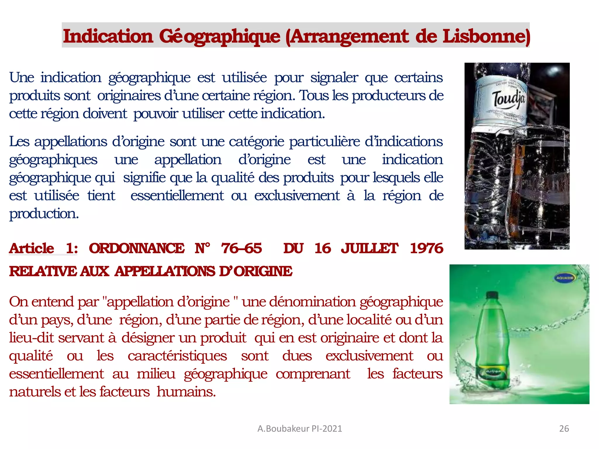 Indication Géographique (Arrangement de Lisbonne)
A.Boubakeur PI-2021 26
Une indication géographique est utilisée pour signaler que certains
produits sont originaires d’une certaine région. Tousles producteursde
cette région doivent pouvoir utiliser cetteindication.
Les appellations d’origine sont une catégorie particulière d’indications
géographiques une appellation d’origine est une indication
géographique qui signifie que la qualité des produits pour lesquels elle
est utilisée tient essentiellement ou exclusivement à la région de
production.
Article 1: ORDONNANCE N° 76–65 DU 16 JUILLET 1976
RELATIVE AUX APPELLATIONS D’ORIGINE
On entend par "appellation d’origine " une dénomination géographique
d’un pays, d’une région, d’une partie derégion, d’une localité oud’un
lieu-dit servant à désigner un produit qui en est originaire et dont la
qualité ou les caractéristiques sont dues exclusivement ou
essentiellement au milieu géographique comprenant les facteurs
naturels et les facteurs humains.
 