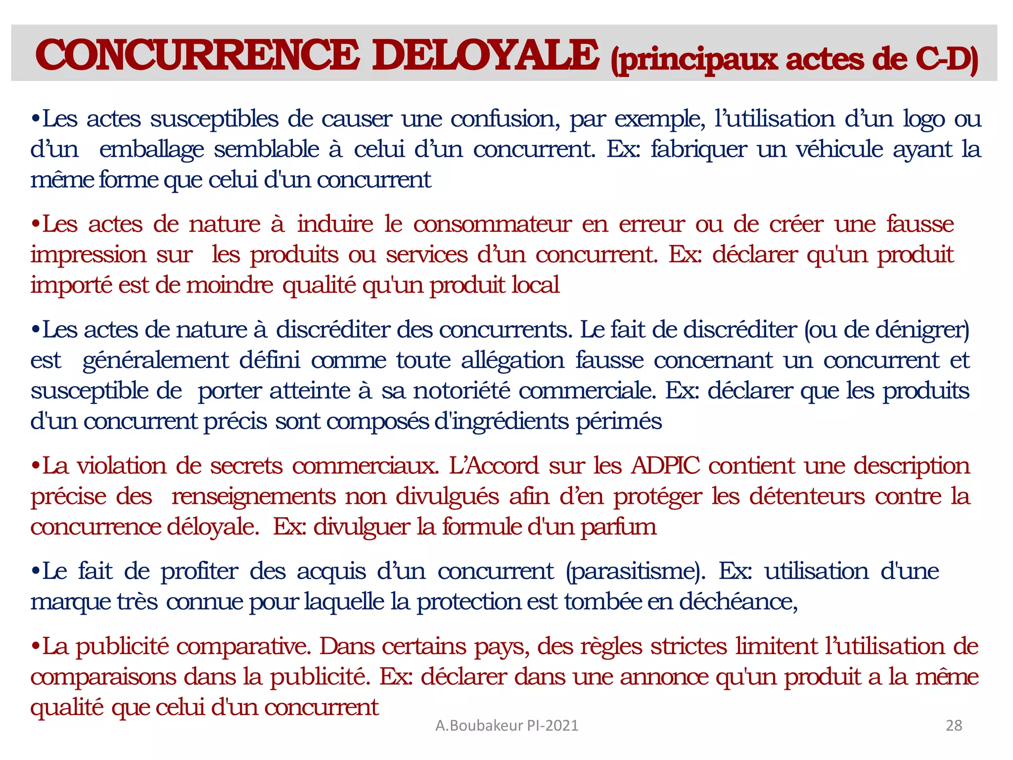 CONCURRENCE DELOYALE (principaux actes de C-D)
A.Boubakeur PI-2021 28
•Les actes susceptibles de causer une confusion, par exemple, l’utilisation d’un logo ou
d’un emballage semblable à celui d’un concurrent. Ex: fabriquer un véhicule ayant la
mêmeformeque celui d'un concurrent
•Les actes de nature à induire le consommateur en erreur ou de créer une fausse
impression sur les produits ou services d’un concurrent. Ex: déclarer qu'un produit
importé est de moindre qualité qu'un produit local
•Les actes de nature à discréditer des concurrents. Le fait de discréditer (ou de dénigrer)
est généralement défini comme toute allégation fausse concernant un concurrent et
susceptible de porter atteinte à sa notoriété commerciale. Ex: déclarer que les produits
d'un concurrent précis sont composésd'ingrédients périmés
•La violation de secrets commerciaux. L’Accord sur les ADPIC contient une description
précise des renseignements non divulgués afin d’en protéger les détenteurs contre la
concurrence déloyale. Ex: divulguer la formule d'un parfum
•Le fait de profiter des acquis d’un concurrent (parasitisme). Ex: utilisation d'une
marque très connue pourlaquelle la protectionest tombéeen déchéance,
•La publicité comparative. Dans certains pays, des règles strictes limitent l’utilisation de
comparaisons dans la publicité. Ex: déclarer dans une annonce qu'un produit a la même
qualité que celui d'un concurrent
 