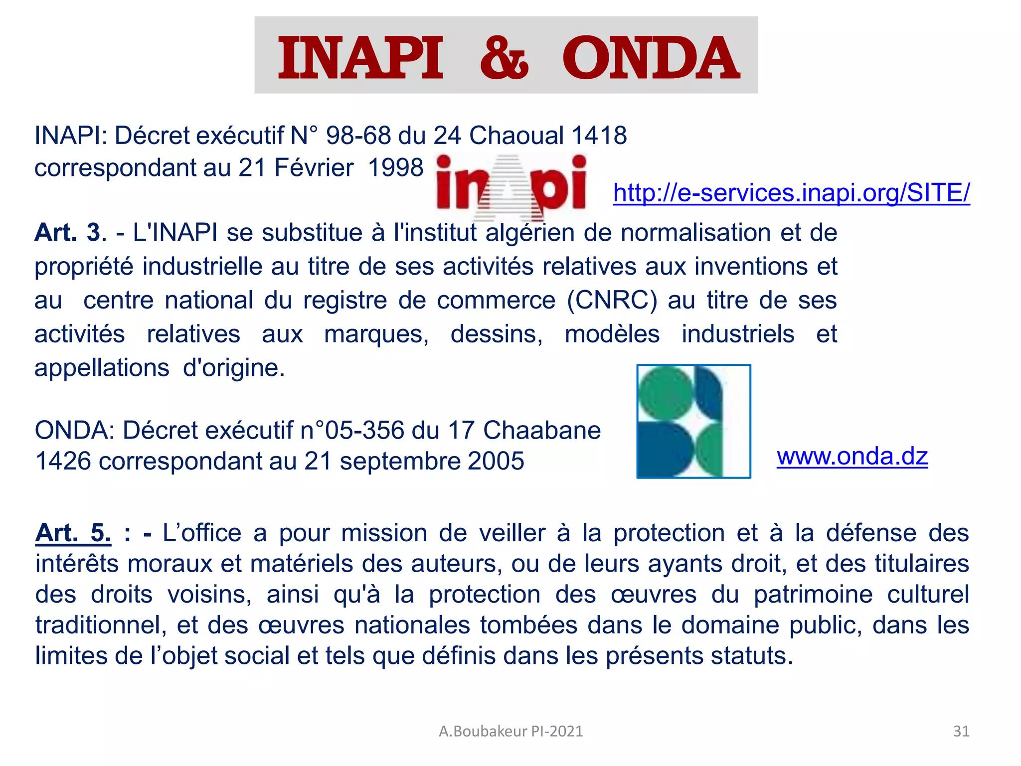 INAPI & ONDA
A.Boubakeur PI-2021 31
INAPI: Décret exécutif N° 98-68 du 24 Chaoual 1418
correspondant au 21 Février 1998
Art. 3. - L'INAPI se substitue à l'institut algérien de normalisation et de
propriété industrielle au titre de ses activités relatives aux inventions et
au centre national du registre de commerce (CNRC) au titre de ses
activités relatives aux marques, dessins, modèles industriels et
appellations d'origine.
http://e-services.inapi.org/SITE/
www.onda.dz
Art. 5. : - L’office a pour mission de veiller à la protection et à la défense des
intérêts moraux et matériels des auteurs, ou de leurs ayants droit, et des titulaires
des droits voisins, ainsi qu'à la protection des œuvres du patrimoine culturel
traditionnel, et des œuvres nationales tombées dans le domaine public, dans les
limites de l’objet social et tels que définis dans les présents statuts.
ONDA: Décret exécutif n°05-356 du 17 Chaabane
1426 correspondant au 21 septembre 2005
 