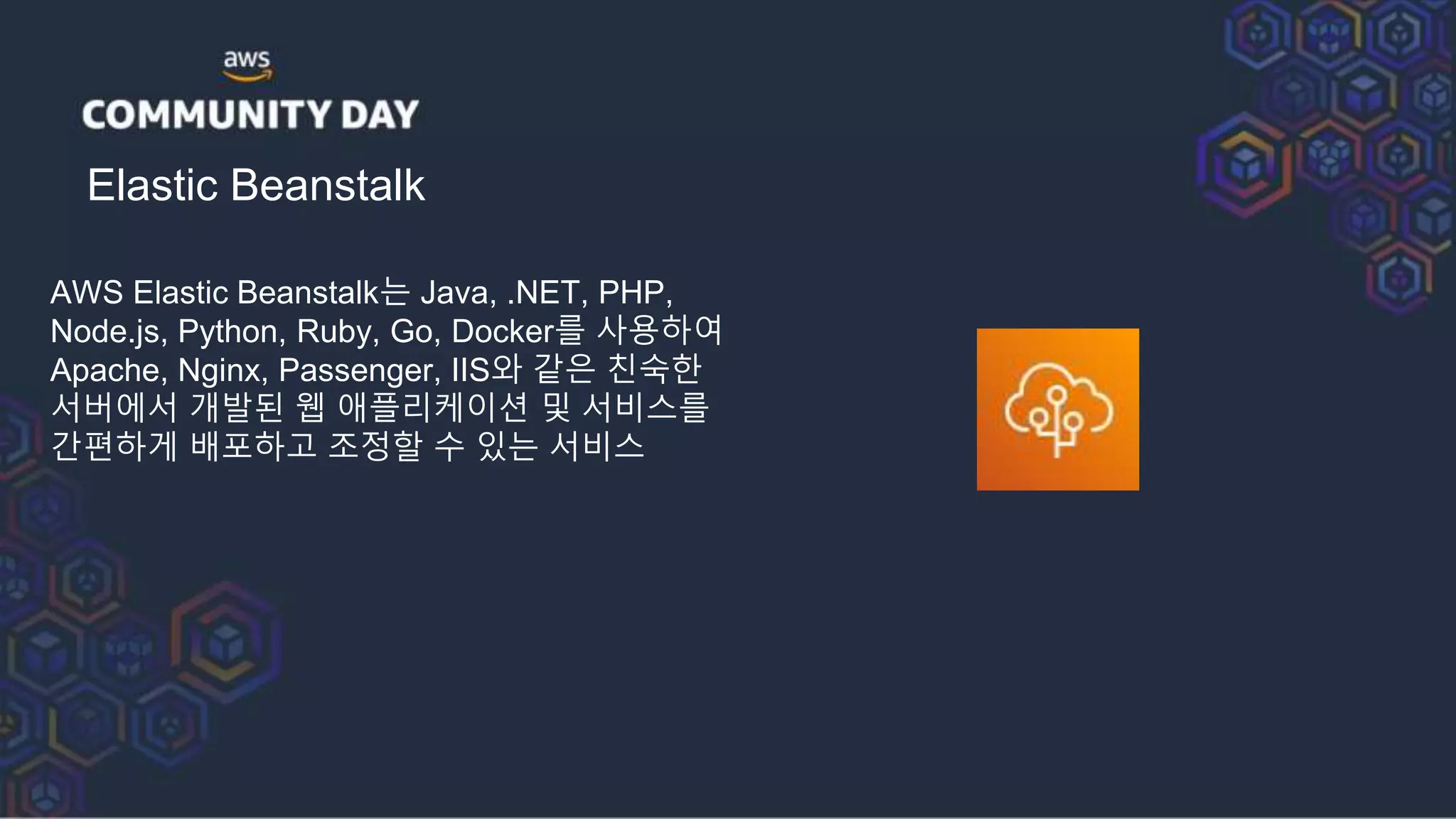 Elastic Beanstalk
AWS Elastic Beanstalk는 Java, .NET, PHP,
Node.js, Python, Ruby, Go, Docker를 사용하여
Apache, Nginx, Passenger, IIS와 같은 친숙한
서버에서 개발된 웹 애플리케이션 및 서비스를
간편하게 배포하고 조정할 수 있는 서비스
 