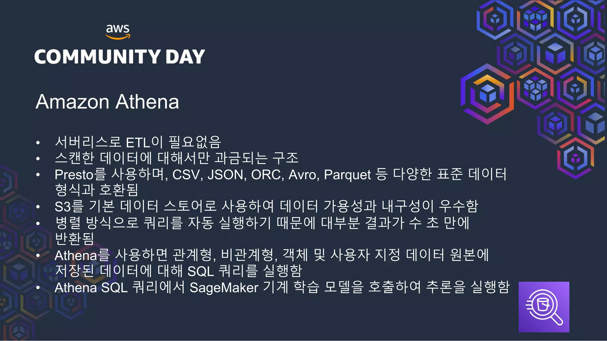 Amazon Athena
• 서버리스로 ETL이 필요없음
• 스캔한 데이터에 대해서만 과금되는 구조
• Presto를 사용하며, CSV, JSON, ORC, Avro, Parquet 등 다양한 표준 데이터
형식과 호환됨
• S3를 기본 데이터 스토어로 사용하여 데이터 가용성과 내구성이 우수함
• 병렬 방식으로 쿼리를 자동 실행하기 때문에 대부분 결과가 수 초 만에
반환됨
• Athena를 사용하면 관계형, 비관계형, 객체 및 사용자 지정 데이터 원본에
저장된 데이터에 대해 SQL 쿼리를 실행함
• Athena SQL 쿼리에서 SageMaker 기계 학습 모델을 호출하여 추론을 실행함